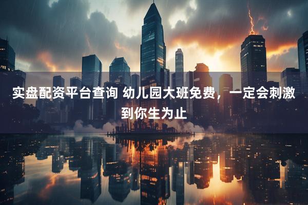 实盘配资平台查询 幼儿园大班免费，一定会刺激到你生为止
