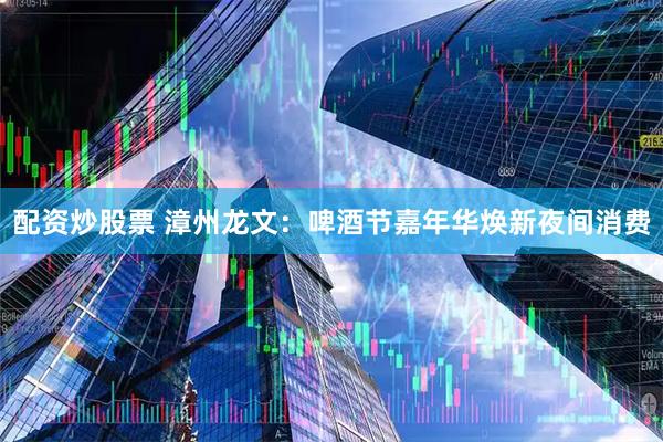 配资炒股票 漳州龙文：啤酒节嘉年华焕新夜间消费