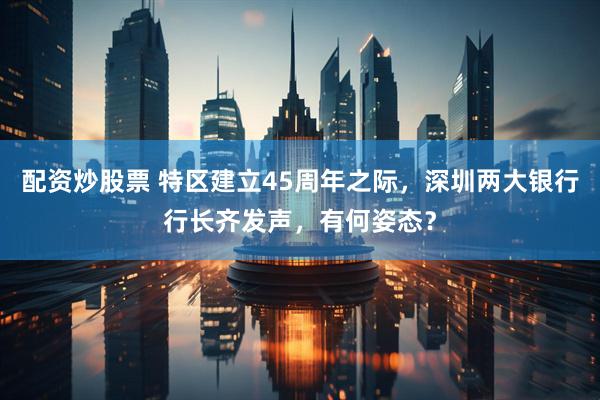 配资炒股票 特区建立45周年之际，深圳两大银行行长齐发声，有何姿态？