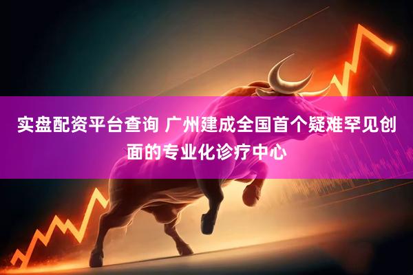 实盘配资平台查询 广州建成全国首个疑难罕见创面的专业化诊疗中心