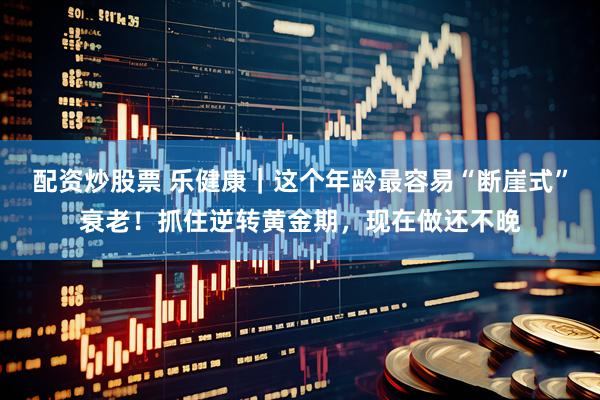 配资炒股票 乐健康｜这个年龄最容易“断崖式”衰老！抓住逆转黄金期，现在做还不晚