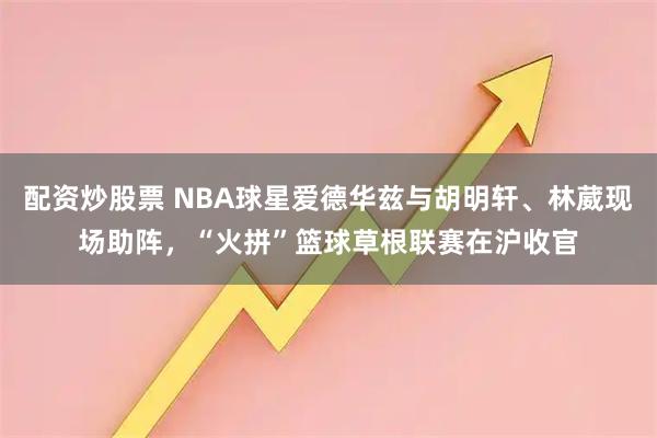 配资炒股票 NBA球星爱德华兹与胡明轩、林葳现场助阵，“火拼”篮球草根联赛在沪收官