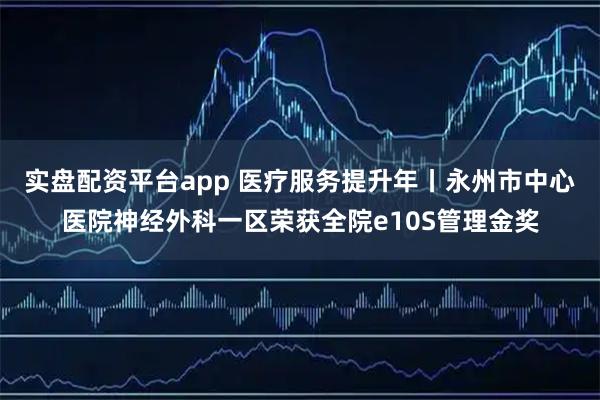 实盘配资平台app 医疗服务提升年丨永州市中心医院神经外科一区荣获全院e10S管理金奖