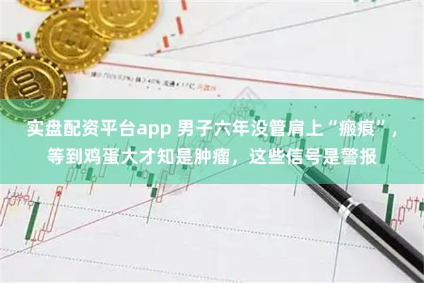 实盘配资平台app 男子六年没管肩上“瘢痕”，等到鸡蛋大才知是肿瘤，这些信号是警报