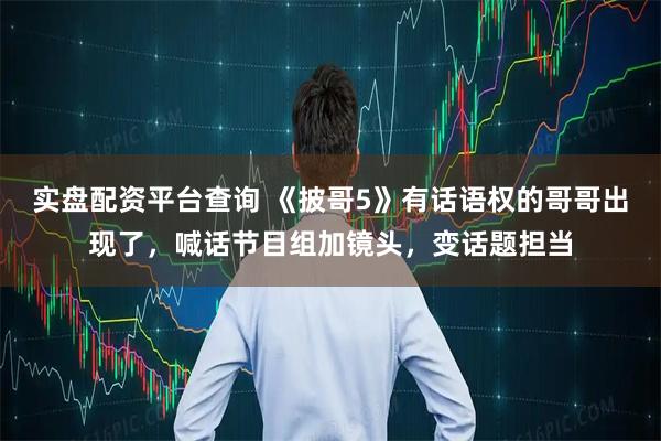 实盘配资平台查询 《披哥5》有话语权的哥哥出现了，喊话节目组加镜头，变话题担当