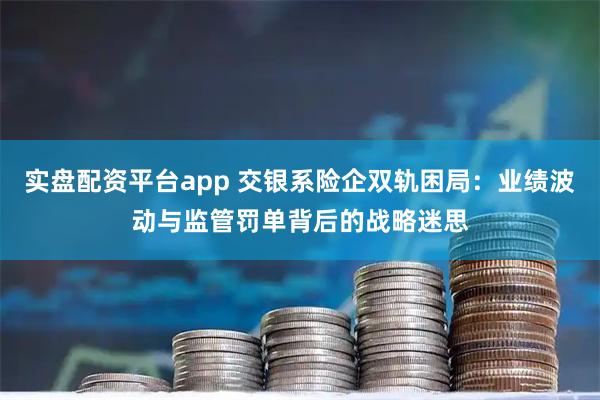 实盘配资平台app 交银系险企双轨困局：业绩波动与监管罚单背后的战略迷思