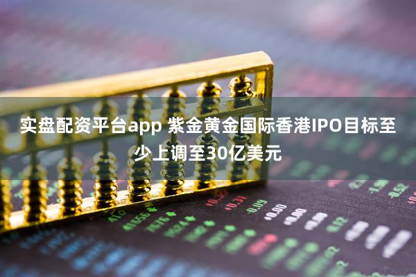 实盘配资平台app 紫金黄金国际香港IPO目标至少上调至30亿美元