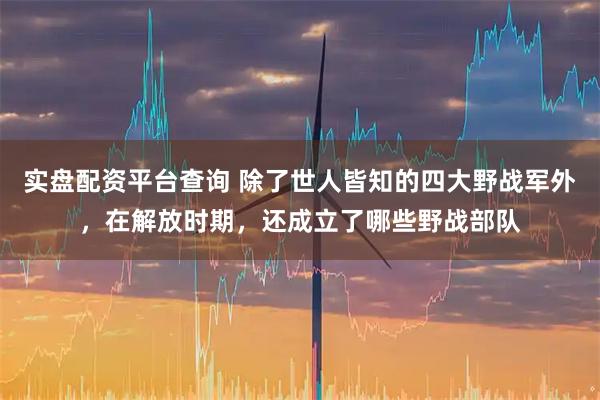 实盘配资平台查询 除了世人皆知的四大野战军外，在解放时期，还成立了哪些野战部队