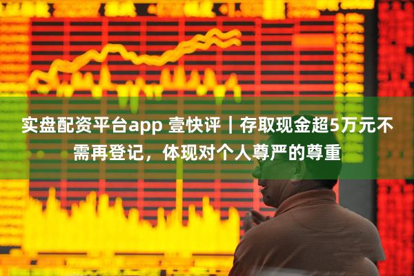 实盘配资平台app 壹快评｜存取现金超5万元不需再登记，体现对个人尊严的尊重
