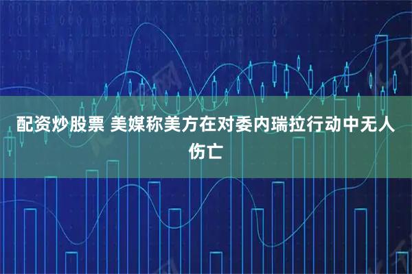 配资炒股票 美媒称美方在对委内瑞拉行动中无人伤亡