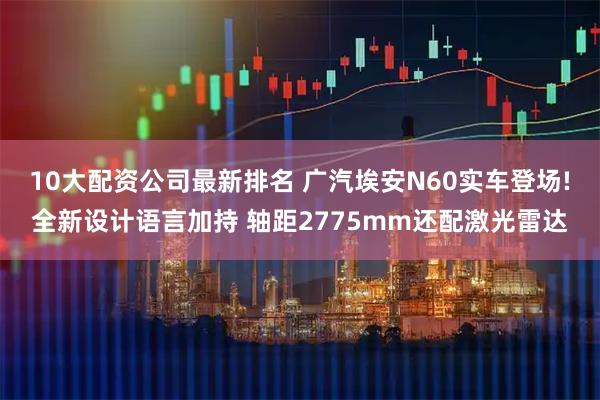 10大配资公司最新排名 广汽埃安N60实车登场!全新设计语言加持 轴距2775mm还配激光雷达