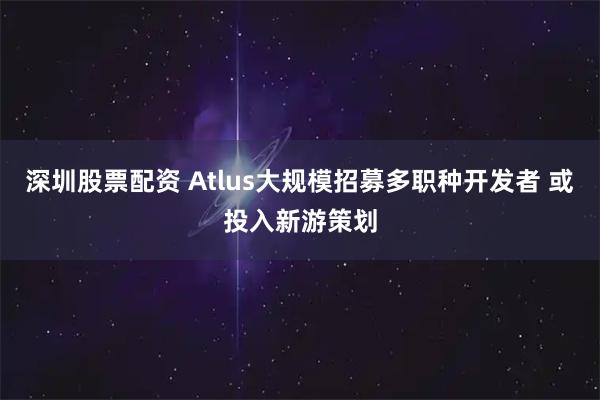 深圳股票配资 Atlus大规模招募多职种开发者 或投入新游策划