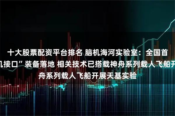 十大股票配资平台排名 脑机海河实验室：全国首个“中医脑机接口”装备落地 相关技术已搭载神舟系列载人飞船开展天基实验