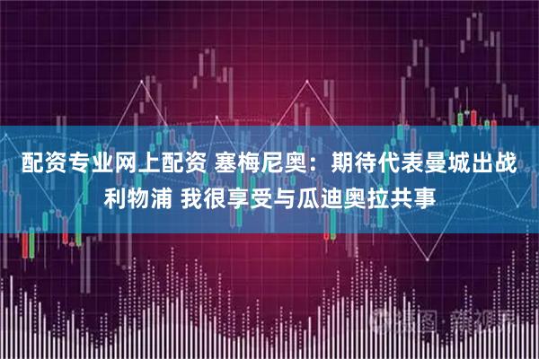 配资专业网上配资 塞梅尼奥：期待代表曼城出战利物浦 我很享受与瓜迪奥拉共事