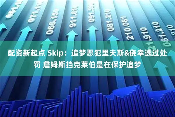 配资新起点 Skip：追梦恶犯里夫斯&侥幸逃过处罚 詹姆斯挡克莱伯是在保护追梦