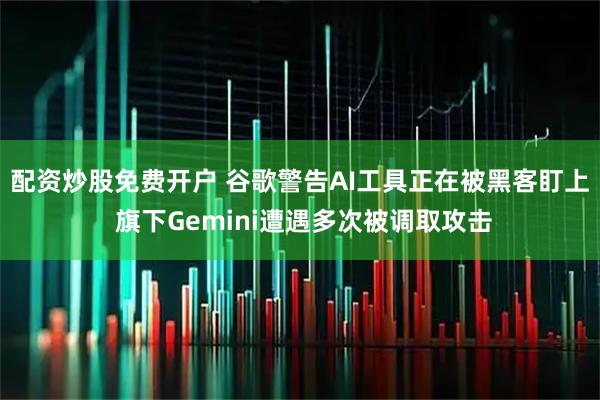 配资炒股免费开户 谷歌警告AI工具正在被黑客盯上 旗下Gemini遭遇多次被调取攻击