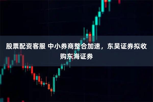 股票配资客服 中小券商整合加速，东吴证券拟收购东海证券