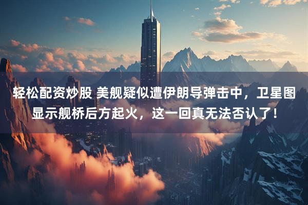 轻松配资炒股 美舰疑似遭伊朗导弹击中，卫星图显示舰桥后方起火，这一回真无法否认了！