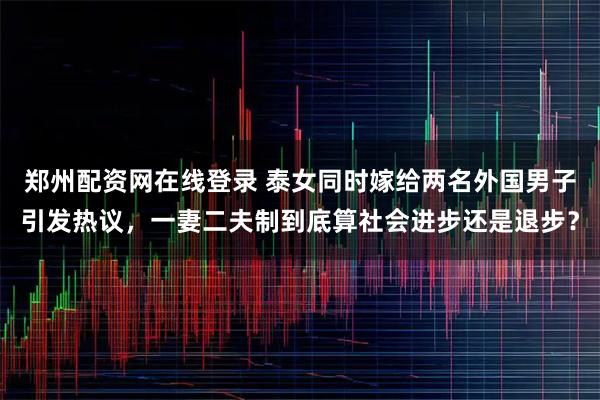 郑州配资网在线登录 泰女同时嫁给两名外国男子引发热议，一妻二夫制到底算社会进步还是退步？