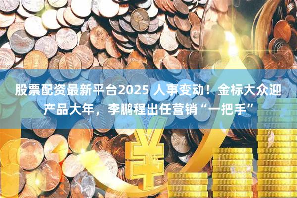 股票配资最新平台2025 人事变动！金标大众迎产品大年，李鹏程出任营销“一把手”