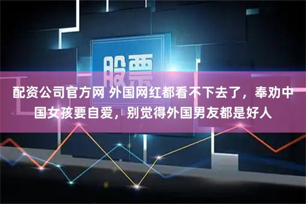 配资公司官方网 外国网红都看不下去了，奉劝中国女孩要自爱，别觉得外国男友都是好人