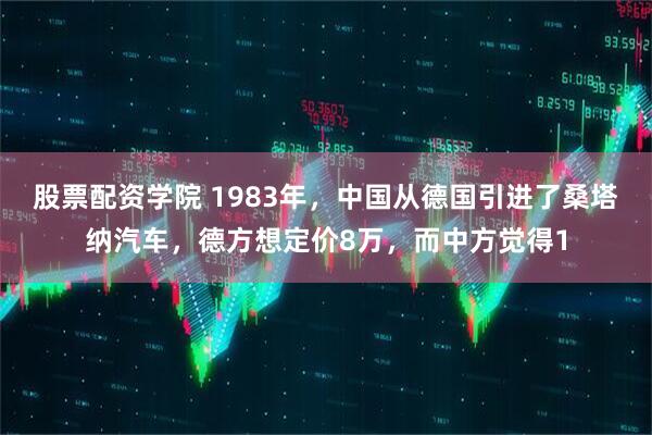 股票配资学院 1983年，中国从德国引进了桑塔纳汽车，德方想定价8万，而中方觉得1