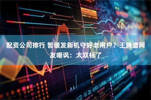 配资公司排行 暂缓发新机守好老用户？王腾遭网友嘲讽：太双标了