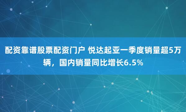 配资靠谱股票配资门户 悦达起亚一季度销量超5万辆，国内销量同比增长6.5%