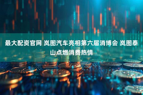 最大配资官网 岚图汽车亮相第六届消博会 岚图泰山点燃消费热情