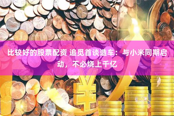 比较好的股票配资 追觅首谈造车：与小米同期启动，不必烧上千亿