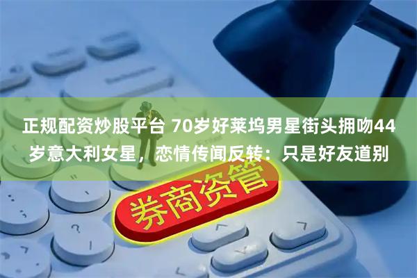 正规配资炒股平台 70岁好莱坞男星街头拥吻44岁意大利女星，恋情传闻反转：只是好友道别
