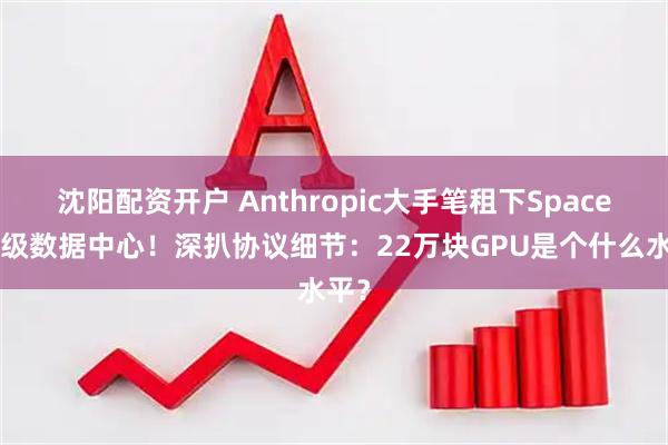 沈阳配资开户 Anthropic大手笔租下SpaceX顶级数据中心！深扒协议细节：22万块GPU是个什么水平？