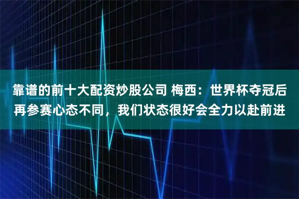 靠谱的前十大配资炒股公司 梅西：世界杯夺冠后再参赛心态不同，我们状态很好会全力以赴前进